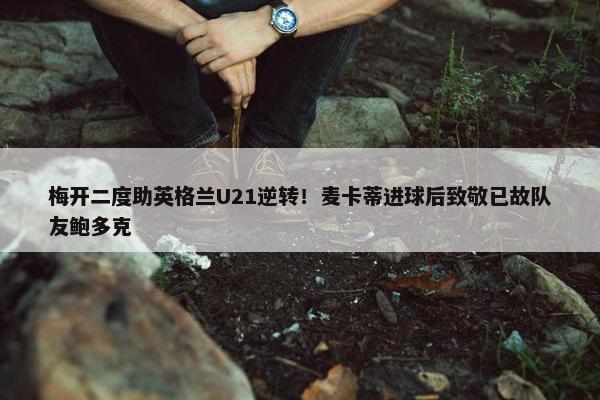 梅开二度助英格兰U21逆转！麦卡蒂进球后致敬已故队友鲍多克