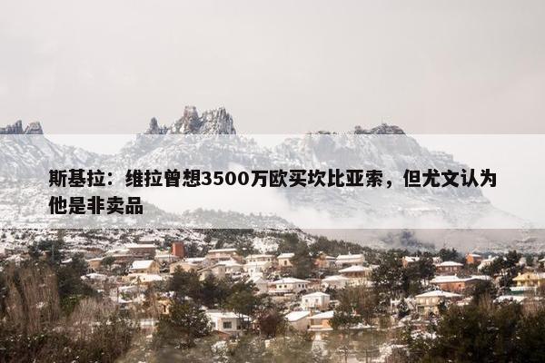 斯基拉：维拉曾想3500万欧买坎比亚索，但尤文认为他是非卖品