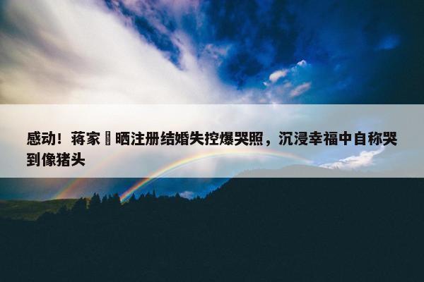 感动！蒋家旻晒注册结婚失控爆哭照，沉浸幸福中自称哭到像猪头