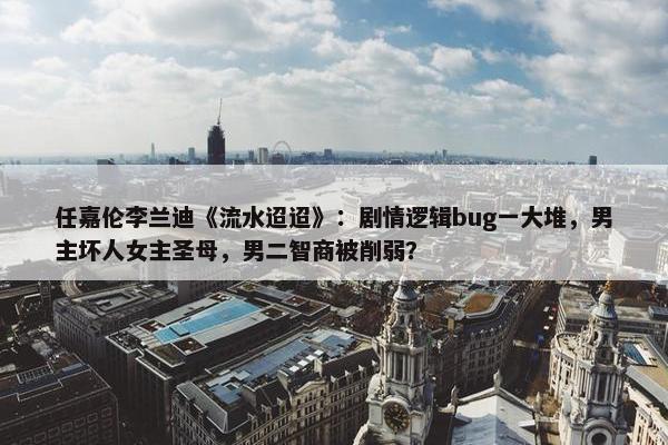 任嘉伦李兰迪《流水迢迢》：剧情逻辑bug一大堆，男主坏人女主圣母，男二智商被削弱？