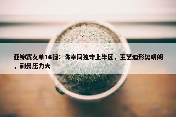 亚锦赛女单16强：陈幸同独守上半区，王艺迪形势明朗，蒯曼压力大