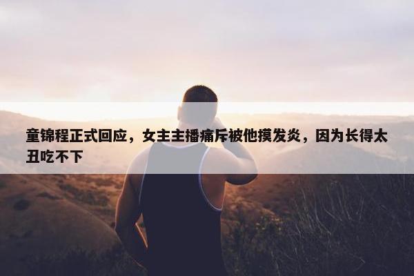 童锦程正式回应，女主主播痛斥被他摸发炎，因为长得太丑吃不下