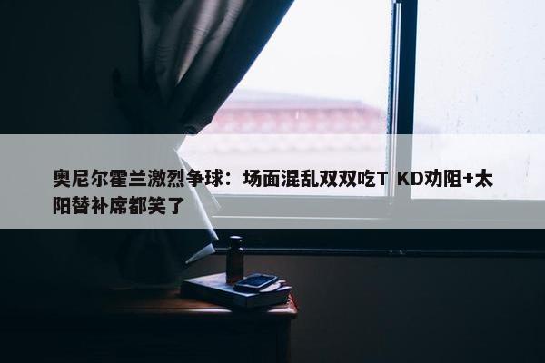 奥尼尔霍兰激烈争球：场面混乱双双吃T KD劝阻+太阳替补席都笑了