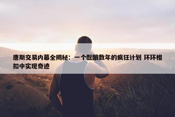 唐斯交易内幕全揭秘：一个酝酿数年的疯狂计划 环环相扣中实现奇迹