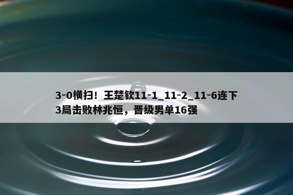 3-0横扫！王楚钦11-1_11-2_11-6连下3局击败林兆恒，晋级男单16强