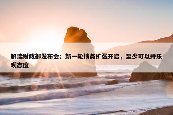 解读财政部发布会：新一轮债务扩张开启，至少可以持乐观态度