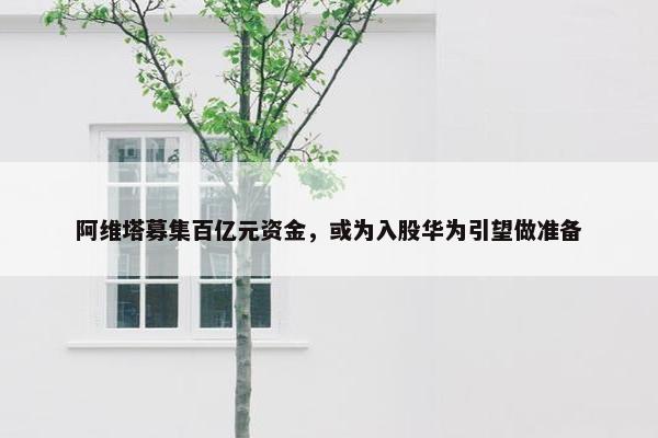 阿维塔募集百亿元资金，或为入股华为引望做准备