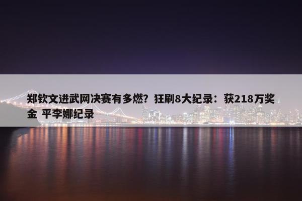 郑钦文进武网决赛有多燃？狂刷8大纪录：获218万奖金 平李娜纪录