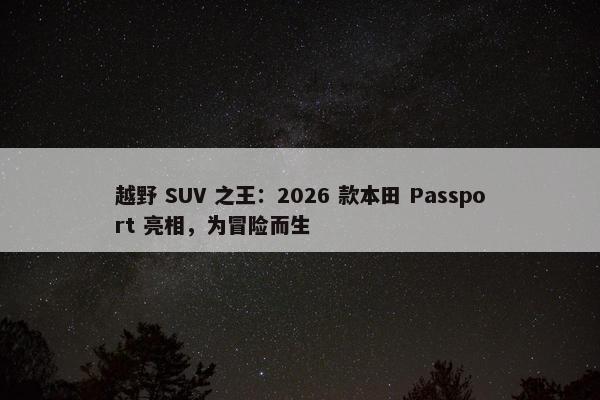 越野 SUV 之王：2026 款本田 Passport 亮相，为冒险而生