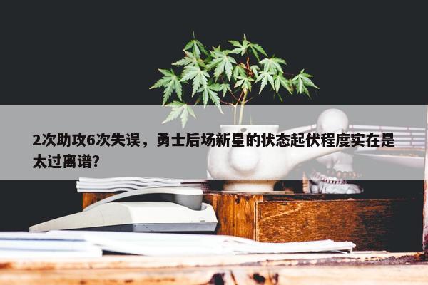 2次助攻6次失误，勇士后场新星的状态起伏程度实在是太过离谱？