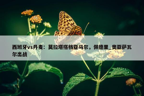 西班牙vs丹麦：莫拉塔搭档亚马尔，佩德里_奥亚萨瓦尔出战