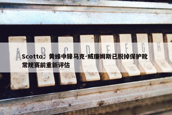 Scotto：黄蜂中锋马克-威廉姆斯已脱掉保护靴 常规赛前重新评估