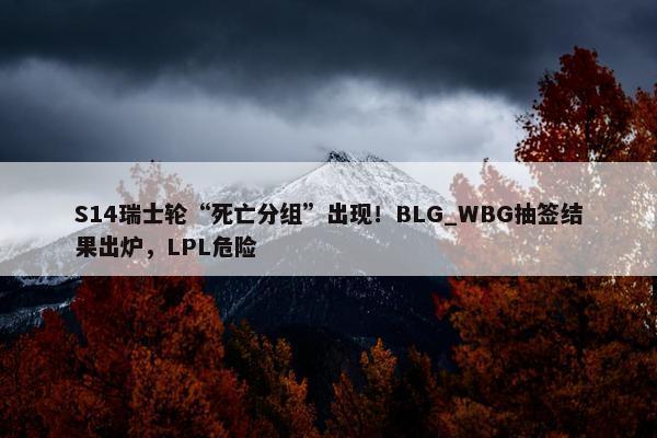 S14瑞士轮“死亡分组”出现！BLG_WBG抽签结果出炉，LPL危险