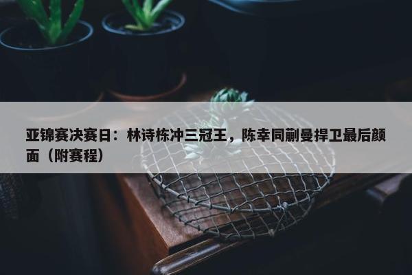 亚锦赛决赛日：林诗栋冲三冠王，陈幸同蒯曼捍卫最后颜面（附赛程）