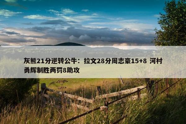 灰熊21分逆转公牛：拉文28分周志豪15+8 河村勇辉制胜两罚8助攻