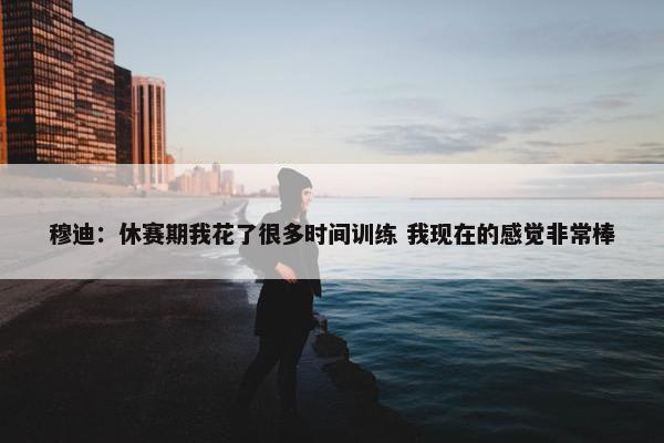 穆迪：休赛期我花了很多时间训练 我现在的感觉非常棒