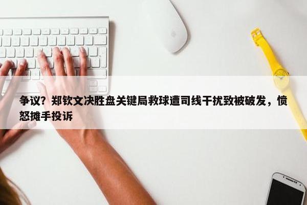 争议？郑钦文决胜盘关键局救球遭司线干扰致被破发，愤怒摊手投诉