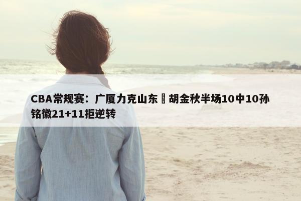 CBA常规赛：广厦力克山东 胡金秋半场10中10孙铭徽21+11拒逆转