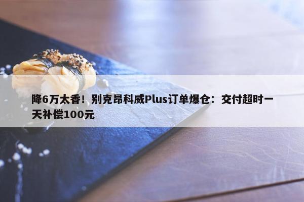 降6万太香！别克昂科威Plus订单爆仓：交付超时一天补偿100元