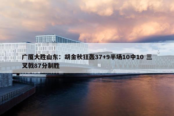 广厦大胜山东：胡金秋狂轰37+9半场10中10 三叉戟87分制胜