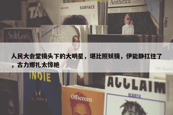 人民大会堂镜头下的大明星，堪比照妖镜，伊能静扛住了，古力娜扎太惊艳