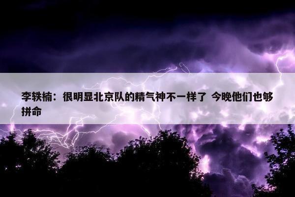 李轶楠：很明显北京队的精气神不一样了 今晚他们也够拼命