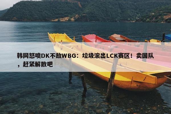 韩网怒喷DK不敌WBG：垃圾滚出LCK赛区！卖国队，赶紧解散吧