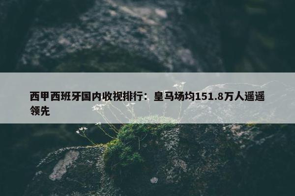 西甲西班牙国内收视排行：皇马场均151.8万人遥遥领先