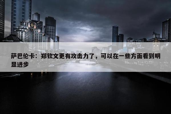 萨巴伦卡：郑钦文更有攻击力了，可以在一些方面看到明显进步