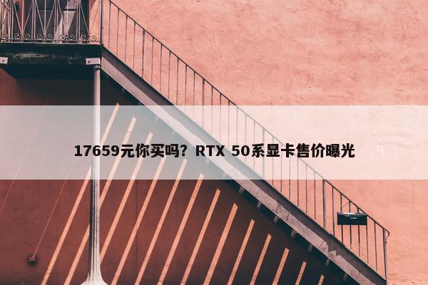 17659元你买吗？RTX 50系显卡售价曝光