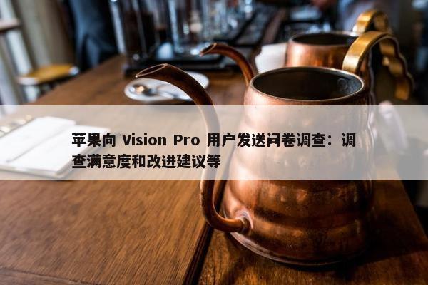 苹果向 Vision Pro 用户发送问卷调查：调查满意度和改进建议等