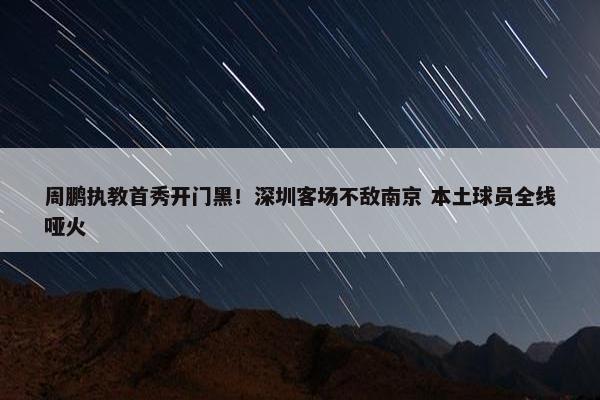 周鹏执教首秀开门黑！深圳客场不敌南京 本土球员全线哑火