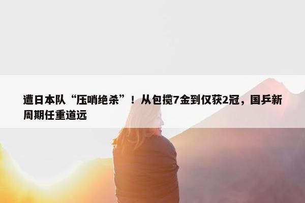 遭日本队“压哨绝杀”！从包揽7金到仅获2冠，国乒新周期任重道远