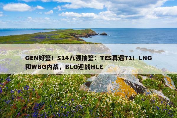 GEN好签！S14八强抽签：TES再遇T1！LNG和WBG内战，BLG迎战HLE