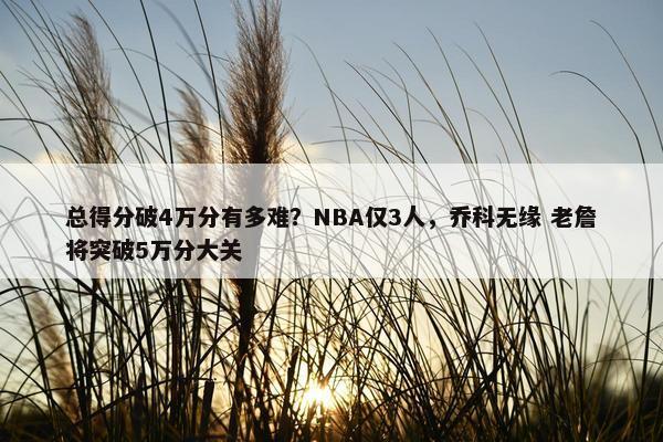 总得分破4万分有多难？NBA仅3人，乔科无缘 老詹将突破5万分大关