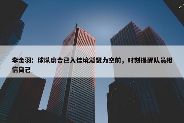 李金羽：球队磨合已入佳境凝聚力空前，时刻提醒队员相信自己