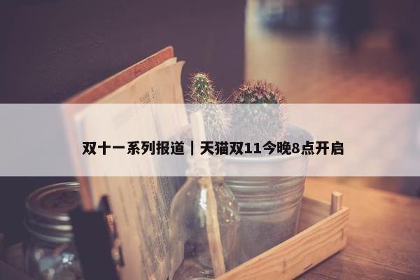  双十一系列报道｜天猫双11今晚8点开启