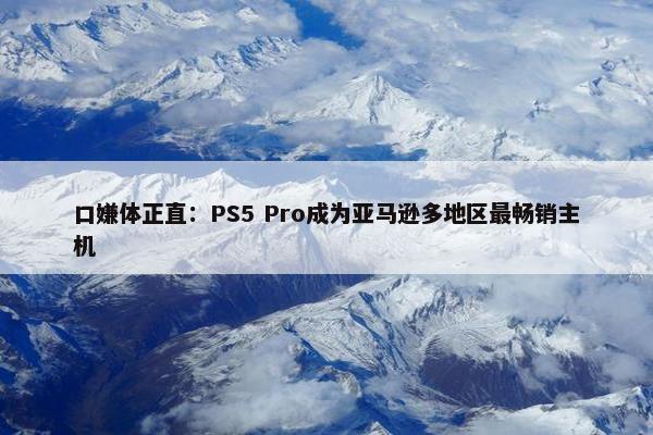 口嫌体正直：PS5 Pro成为亚马逊多地区最畅销主机