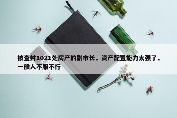 被查封1021处房产的副市长，资产配置能力太强了，一般人不服不行