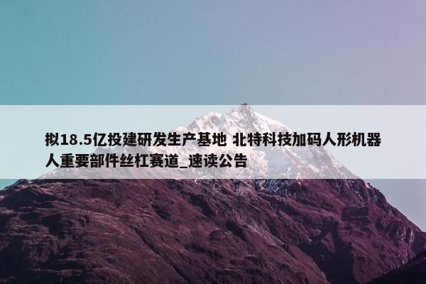 拟18.5亿投建研发生产基地 北特科技加码人形机器人重要部件丝杠赛道_速读公告