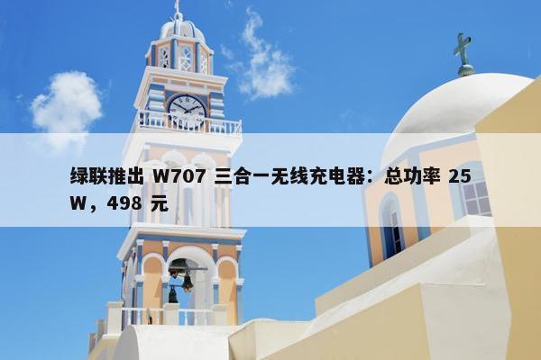 绿联推出 W707 三合一无线充电器：总功率 25W，498 元