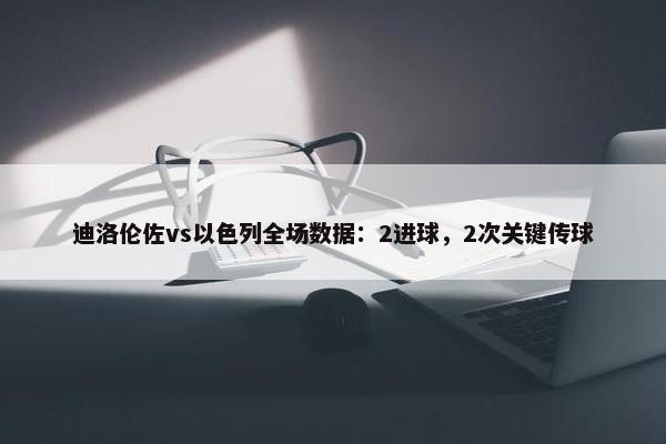 迪洛伦佐vs以色列全场数据：2进球，2次关键传球