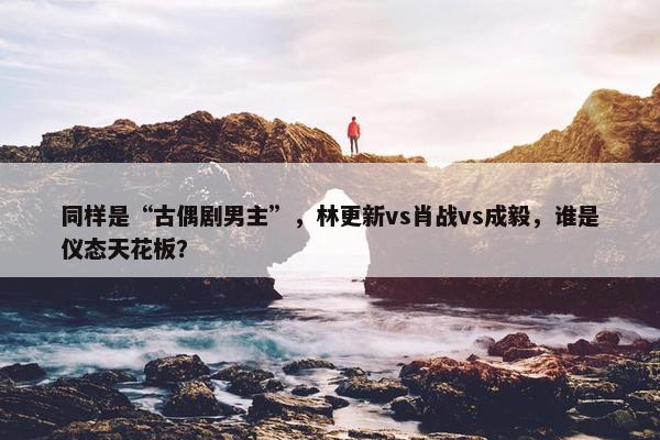 同样是“古偶剧男主”，林更新vs肖战vs成毅，谁是仪态天花板？