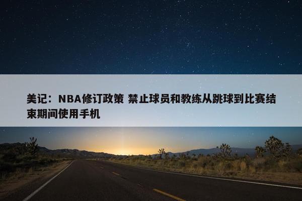 美记：NBA修订政策 禁止球员和教练从跳球到比赛结束期间使用手机