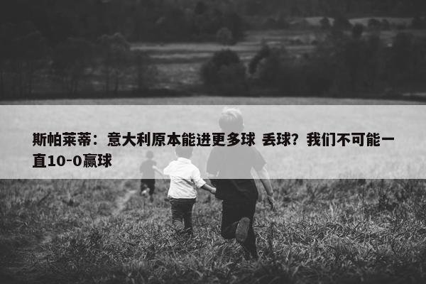 斯帕莱蒂：意大利原本能进更多球 丢球？我们不可能一直10-0赢球