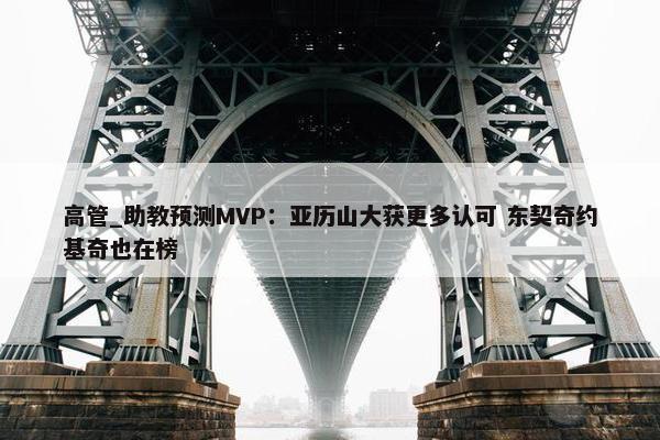 高管_助教预测MVP：亚历山大获更多认可 东契奇约基奇也在榜