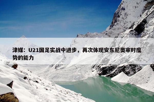 津媒：U21国足实战中进步，再次体现安东尼奥审时度势的能力