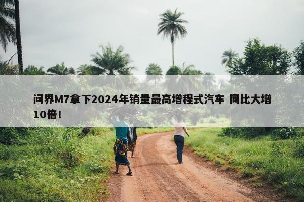 问界M7拿下2024年销量最高增程式汽车 同比大增10倍！