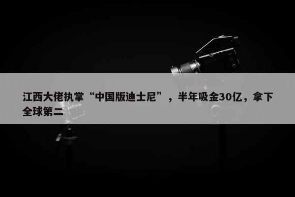 江西大佬执掌“中国版迪士尼”，半年吸金30亿，拿下全球第二