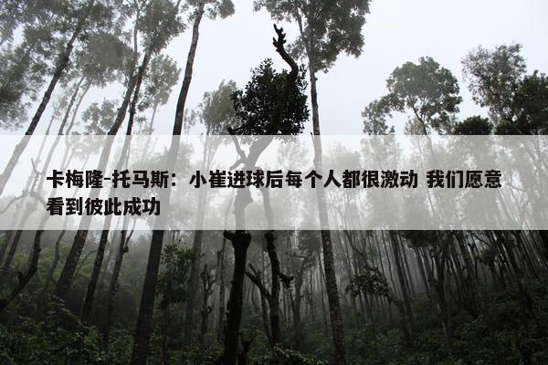 卡梅隆-托马斯：小崔进球后每个人都很激动 我们愿意看到彼此成功